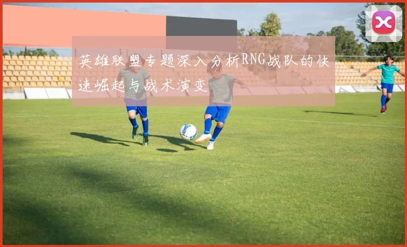 英雄联盟专题深入分析RNG战队的快速崛起与战术演变