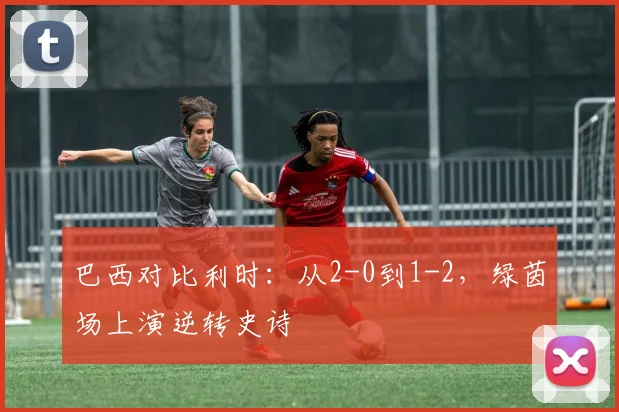 巴西对比利时：从2-0到1-2，绿茵场上演逆转史诗