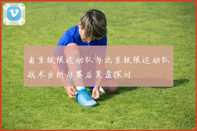 南京极限运动队与北京极限运动队战术分析与赛后复盘探讨