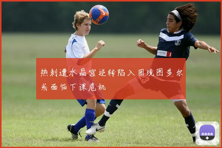 热刺遭水晶宫逆转陷入困境图多尔或面临下课危机