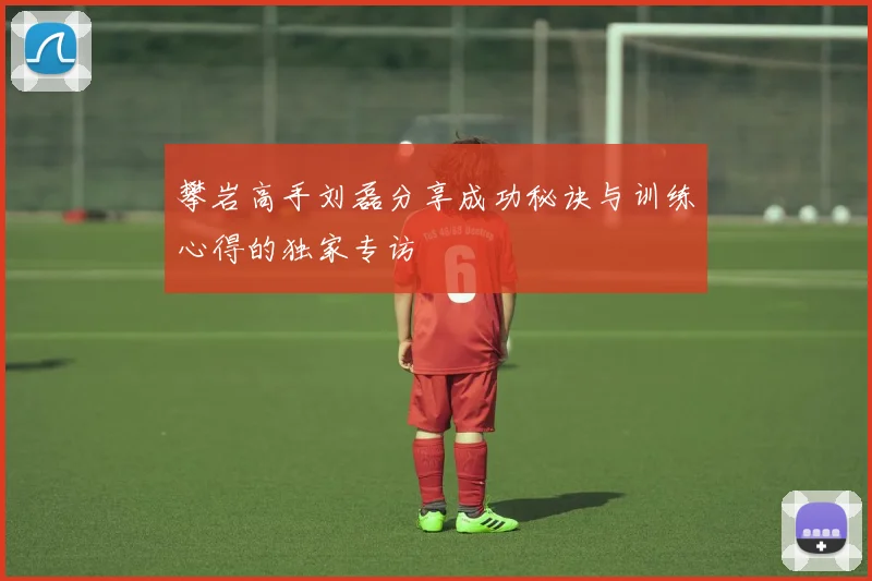 攀岩高手刘磊分享成功秘诀与训练心得的独家专访