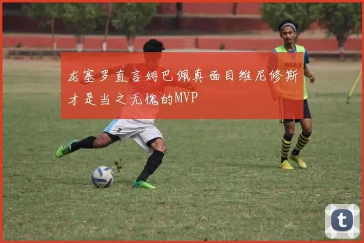 龙塞罗直言姆巴佩真面目维尼修斯才是当之无愧的MVP