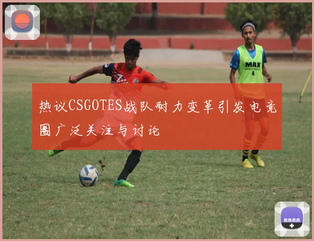 热议CSGOTES战队耐力变革引发电竞圈广泛关注与讨论