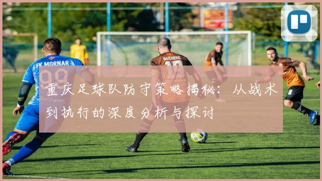 重庆足球队防守策略揭秘：从战术到执行的深度分析与探讨