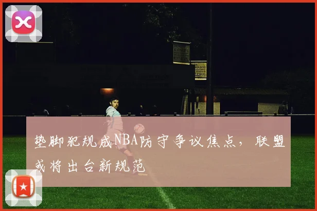 垫脚犯规成NBA防守争议焦点，联盟或将出台新规范