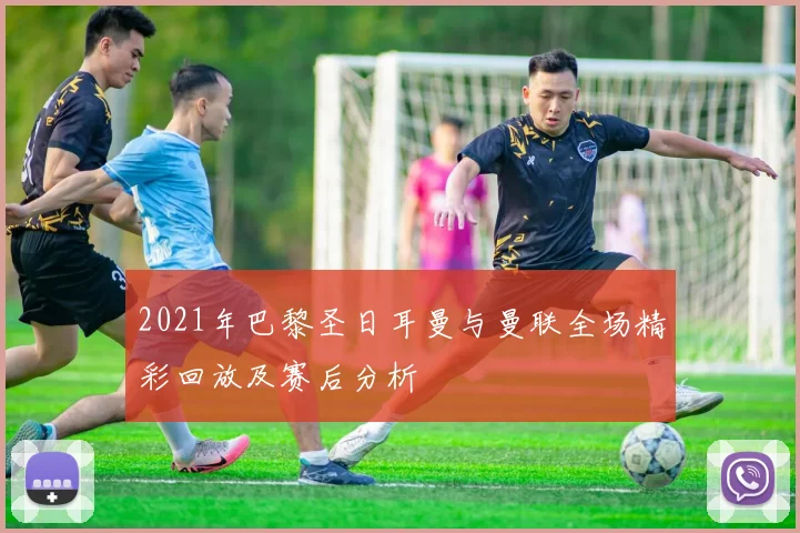 2021年巴黎圣日耳曼与曼联全场精彩回放及赛后分析