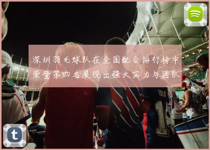 深圳羽毛球队在全国配合排行榜中荣登第四名展现出强大实力与团队合作精神