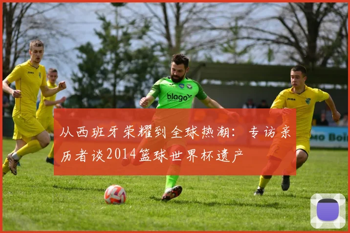 从西班牙荣耀到全球热潮：专访亲历者谈2014篮球世界杯遗产