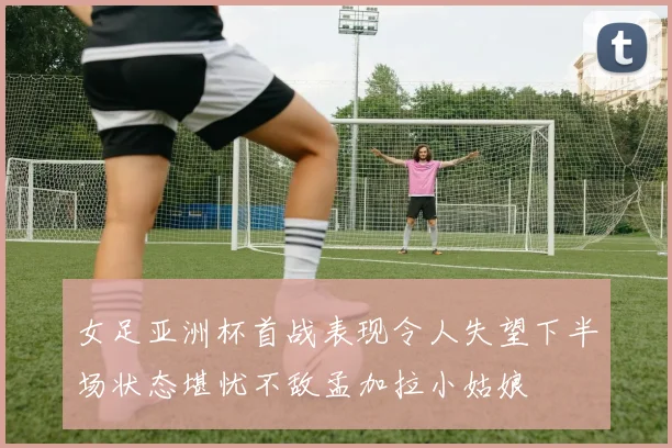 女足亚洲杯首战表现令人失望下半场状态堪忧不敌孟加拉小姑娘
